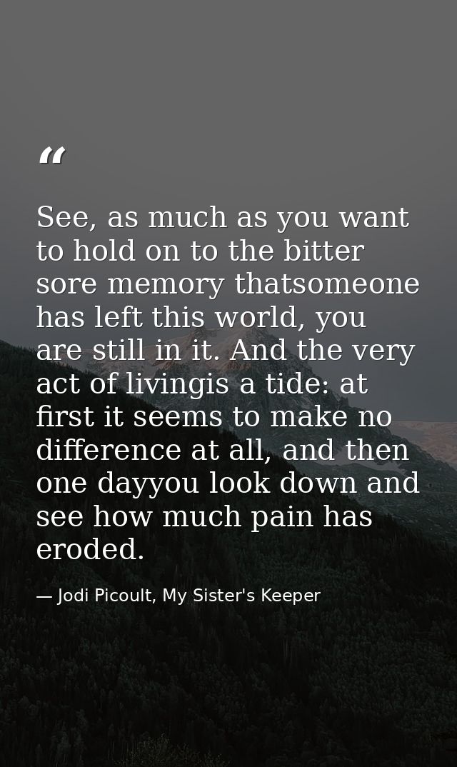 See, as much as you want to hold on to the bitter sore memory thatsomeone has left this world, you are still in it. And  — Jodi Picoult, My Sister's Keeper