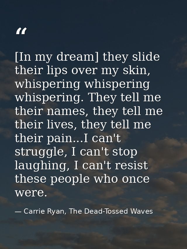 [In my dream] they slide their lips over my skin, whispering whispering whispering. They tell me their names, they tell  — Carrie Ryan, The Dead-Tossed Waves