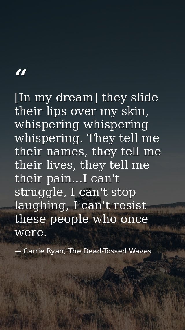 [In my dream] they slide their lips over my skin, whispering whispering whispering. They tell me their names, they tell  — Carrie Ryan, The Dead-Tossed Waves
