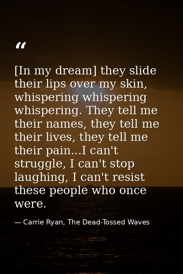 [In my dream] they slide their lips over my skin, whispering whispering whispering. They tell me their names, they tell  — Carrie Ryan, The Dead-Tossed Waves