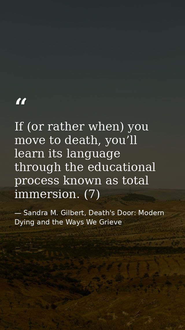 If (or rather when) you move to death, you’ll learn its language through the educational process known as total immersio — Sandra M. Gilbert, Death's Door: Modern Dying and the Ways We Grieve