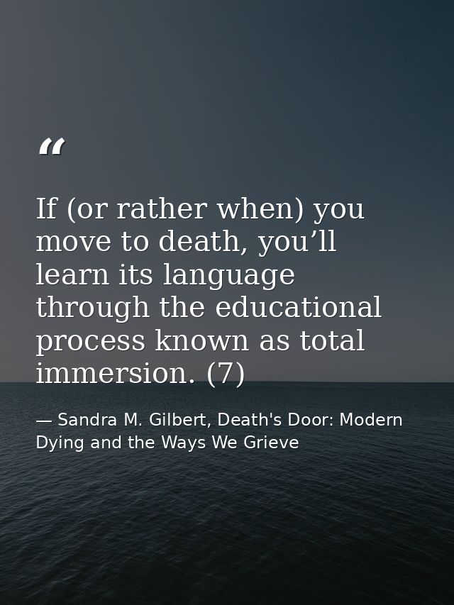 If (or rather when) you move to death, you’ll learn its language through the educational process known as total immersio — Sandra M. Gilbert, Death's Door: Modern Dying and the Ways We Grieve