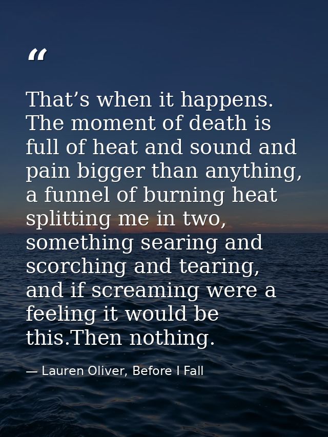 That’s when it happens. The moment of death is full of heat and sound and pain bigger than anything, a funnel of burning — Lauren Oliver, Before I Fall