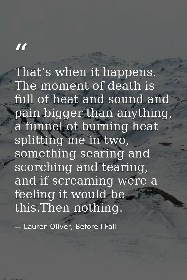 That’s when it happens. The moment of death is full of heat and sound and pain bigger than anything, a funnel of burning — Lauren Oliver, Before I Fall
