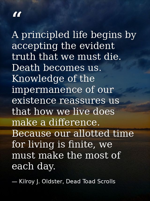 A principled life begins by accepting the evident truth that we must die. Death becomes us. Knowledge of the impermanenc — Kilroy J. Oldster, Dead Toad Scrolls