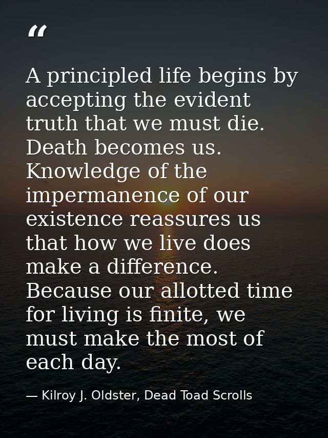 A principled life begins by accepting the evident truth that we must die. Death becomes us. Knowledge of the impermanenc — Kilroy J. Oldster, Dead Toad Scrolls