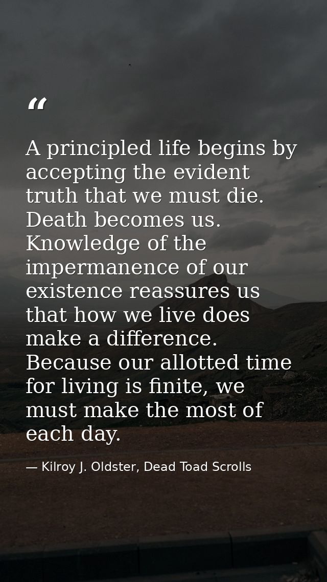 A principled life begins by accepting the evident truth that we must die. Death becomes us. Knowledge of the impermanenc — Kilroy J. Oldster, Dead Toad Scrolls