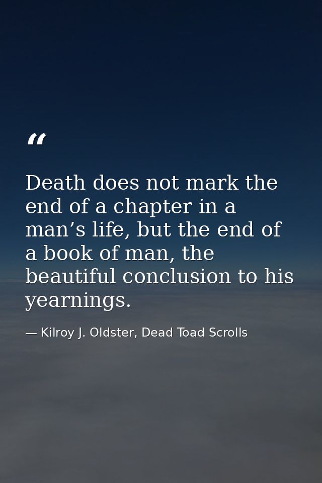 Death does not mark the end of a chapter in a man’s life, but the end of a book of man, the beautiful conclusion to his  — Kilroy J. Oldster, Dead Toad Scrolls