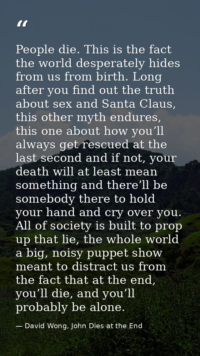 People die. This is the fact the world desperately hides from us from birth. Long after you find out the truth about sex — David Wong, John Dies at the End