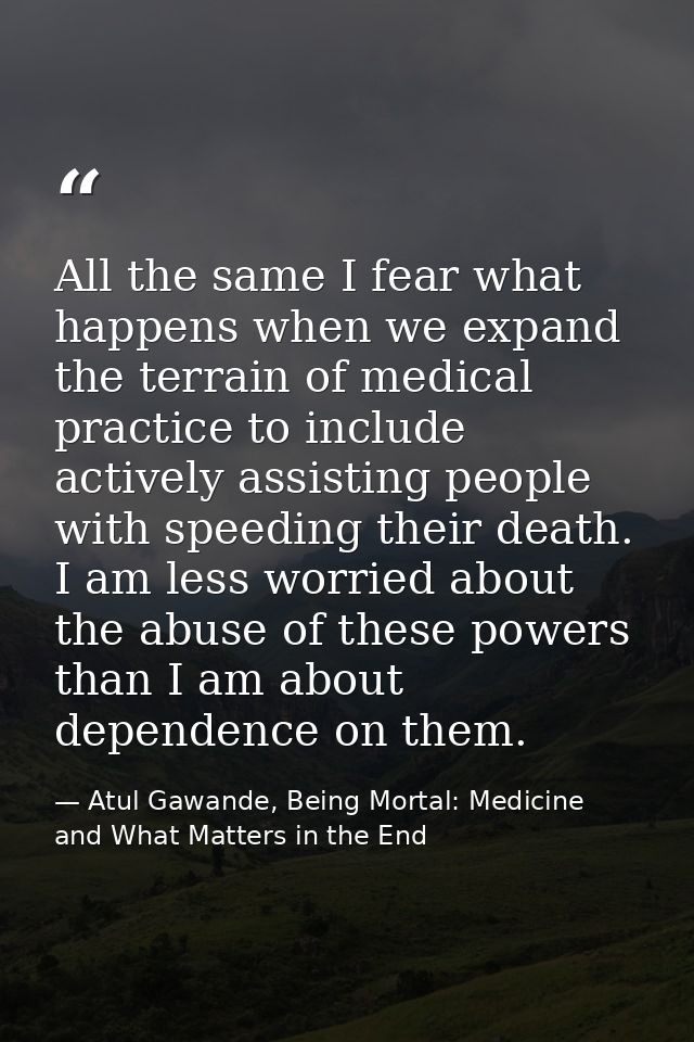 All the same I fear what happens when we expand the terrain of medical practice to include actively assisting people wit — Atul Gawande, Being Mortal: Medicine and What Matters in the End
