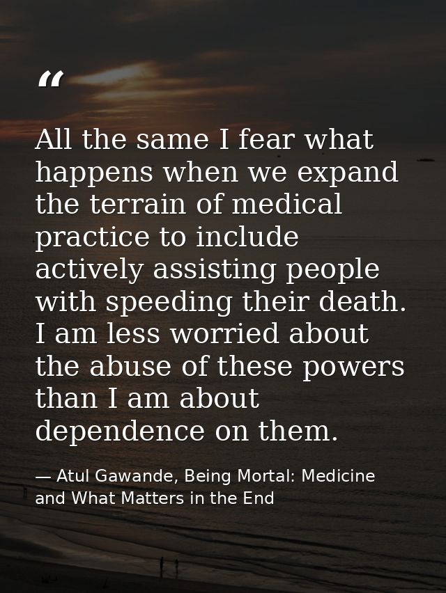 All the same I fear what happens when we expand the terrain of medical practice to include actively assisting people wit — Atul Gawande, Being Mortal: Medicine and What Matters in the End