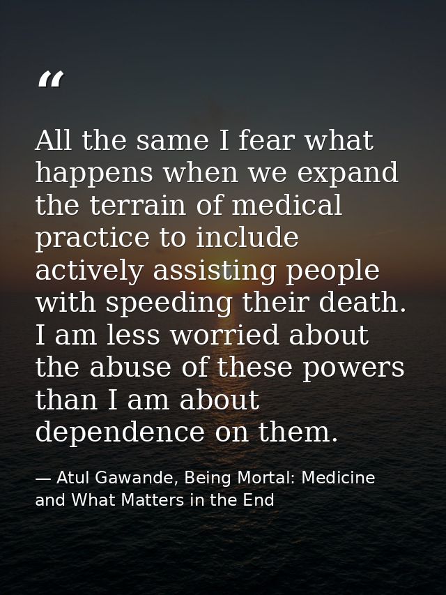 All the same I fear what happens when we expand the terrain of medical practice to include actively assisting people wit — Atul Gawande, Being Mortal: Medicine and What Matters in the End