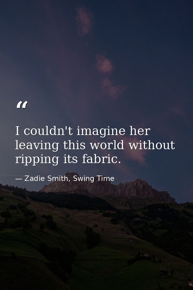 I couldn't imagine her leaving this world without ripping its fabric. — Zadie Smith, Swing Time
