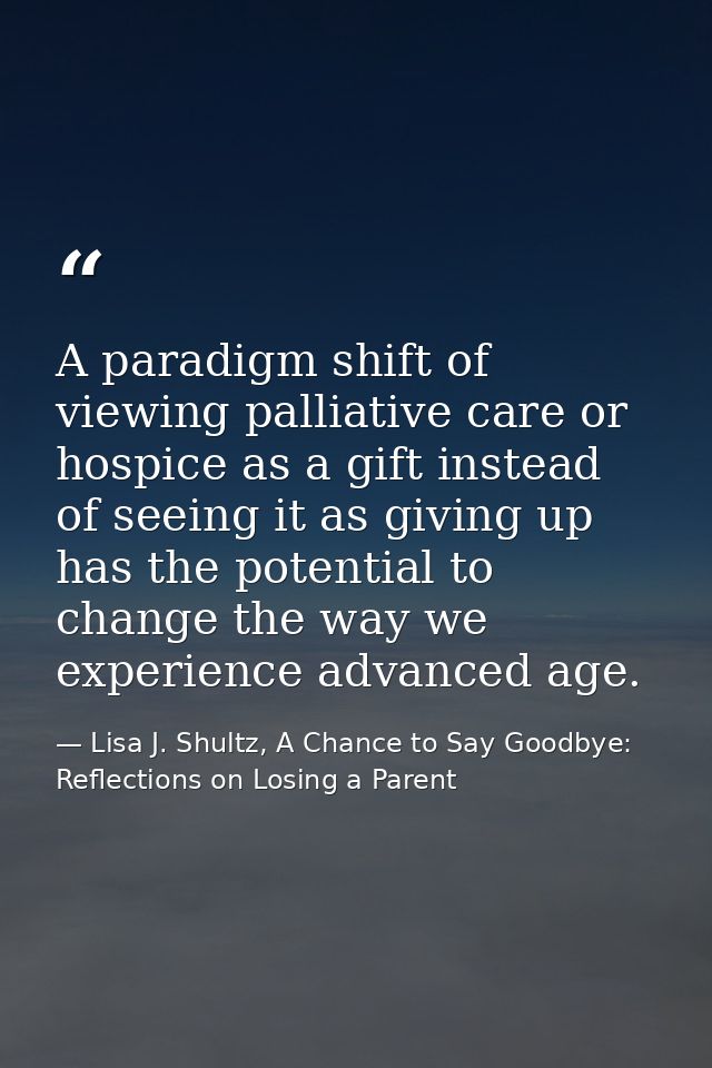 A paradigm shift of viewing palliative care or hospice as a gift instead of seeing it as giving up has the potential to  — Lisa J. Shultz, A Chance to Say Goodbye: Reflections on Losing a Parent