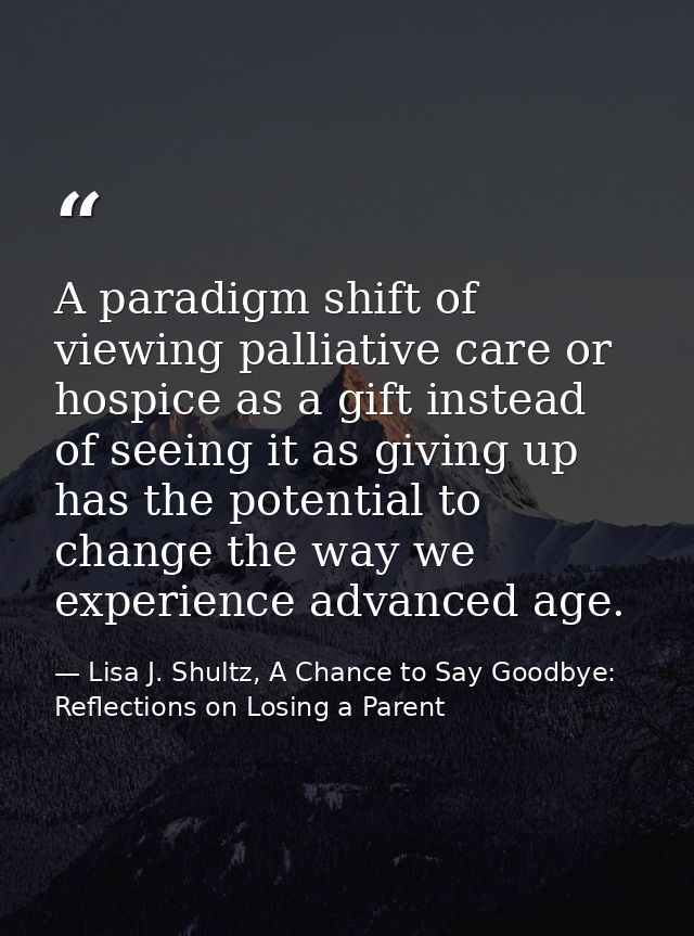 A paradigm shift of viewing palliative care or hospice as a gift instead of seeing it as giving up has the potential to  — Lisa J. Shultz, A Chance to Say Goodbye: Reflections on Losing a Parent