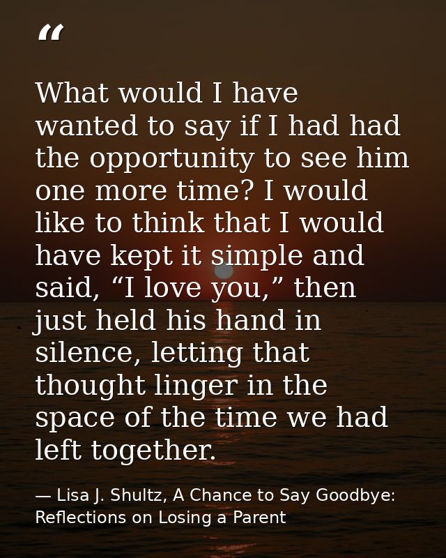 What would I have wanted to say if I had had the opportunity to see him one more time? I would like to think that I woul — Lisa J. Shultz, A Chance to Say Goodbye: Reflections on Losing a Parent