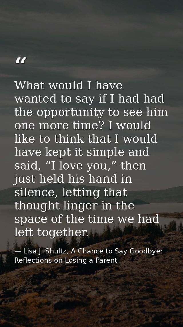 What would I have wanted to say if I had had the opportunity to see him one more time? I would like to think that I woul — Lisa J. Shultz, A Chance to Say Goodbye: Reflections on Losing a Parent
