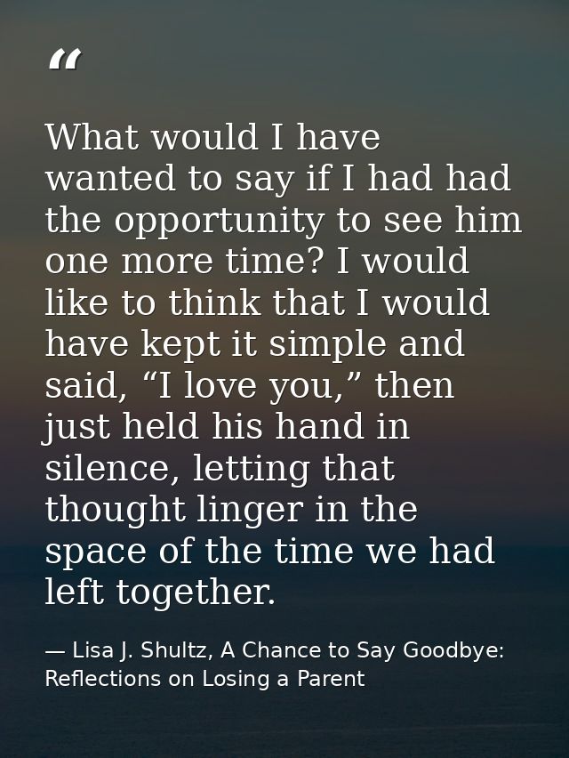 What would I have wanted to say if I had had the opportunity to see him one more time? I would like to think that I woul — Lisa J. Shultz, A Chance to Say Goodbye: Reflections on Losing a Parent