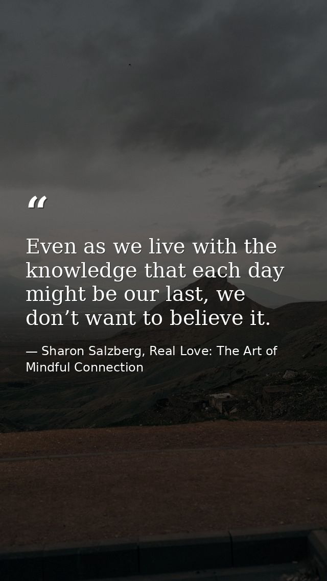 Even as we live with the knowledge that each day might be our last, we don’t want to believe it. — Sharon Salzberg, Real Love: The Art of Mindful Connection