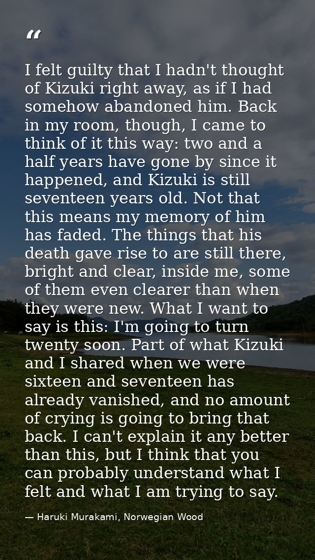 I felt guilty that I hadn't thought of Kizuki right away, as if I had somehow abandoned him. Back in my room, though, I  — Haruki Murakami, Norwegian Wood