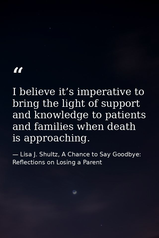I believe it’s imperative to bring the light of support and knowledge to patients and families when death is approaching — Lisa J. Shultz, A Chance to Say Goodbye: Reflections on Losing a Parent