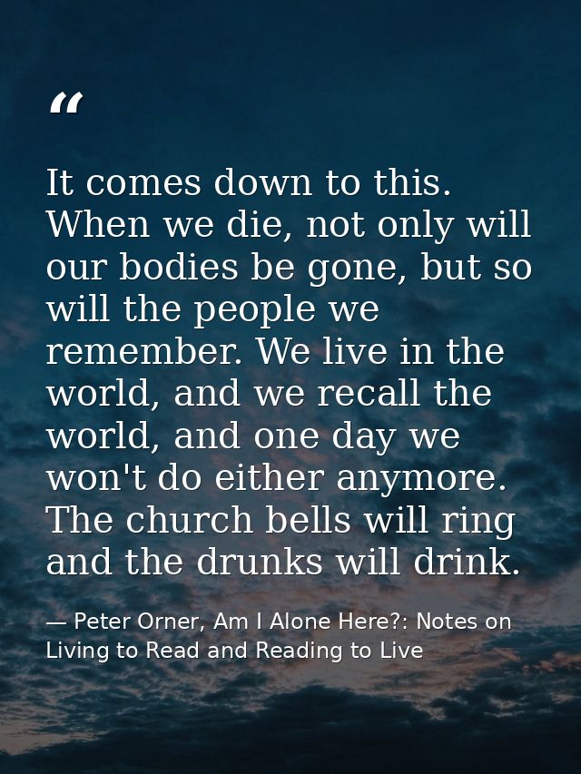 It comes down to this. When we die, not only will our bodies be gone, but so will the people we remember. We live in the — Peter Orner, Am I Alone Here?: Notes on Living to Read and Reading to Live