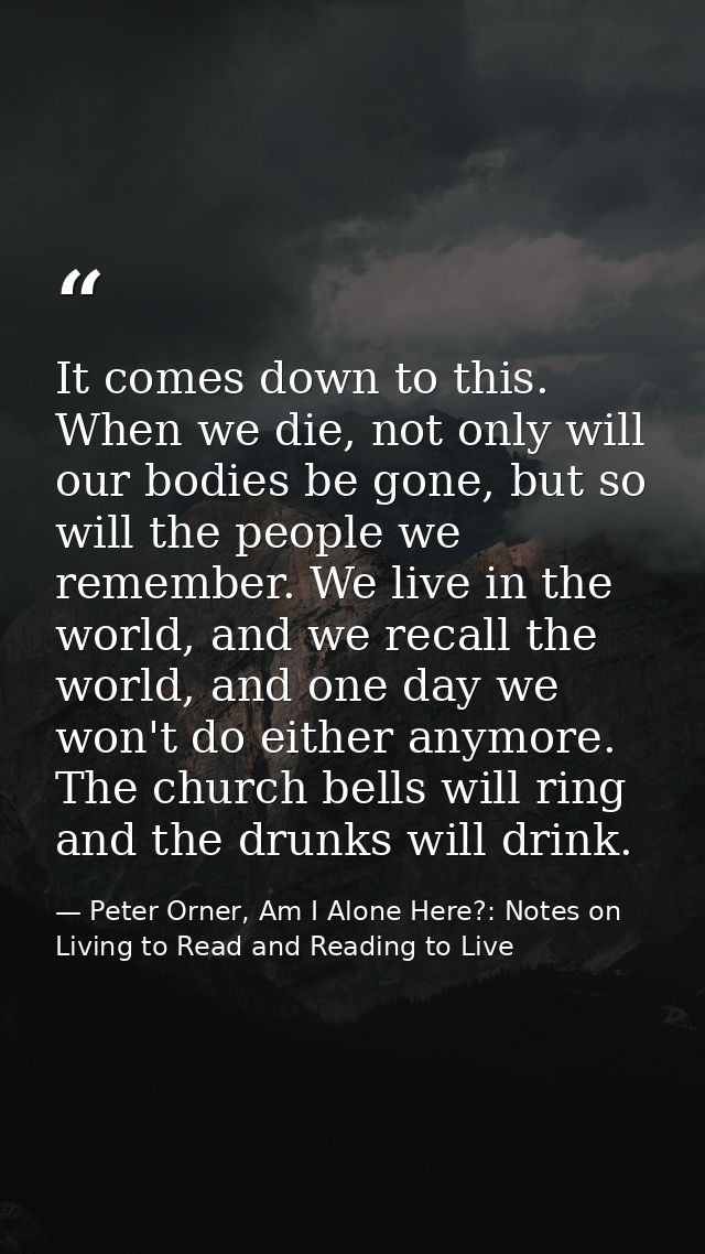 It comes down to this. When we die, not only will our bodies be gone, but so will the people we remember. We live in the — Peter Orner, Am I Alone Here?: Notes on Living to Read and Reading to Live