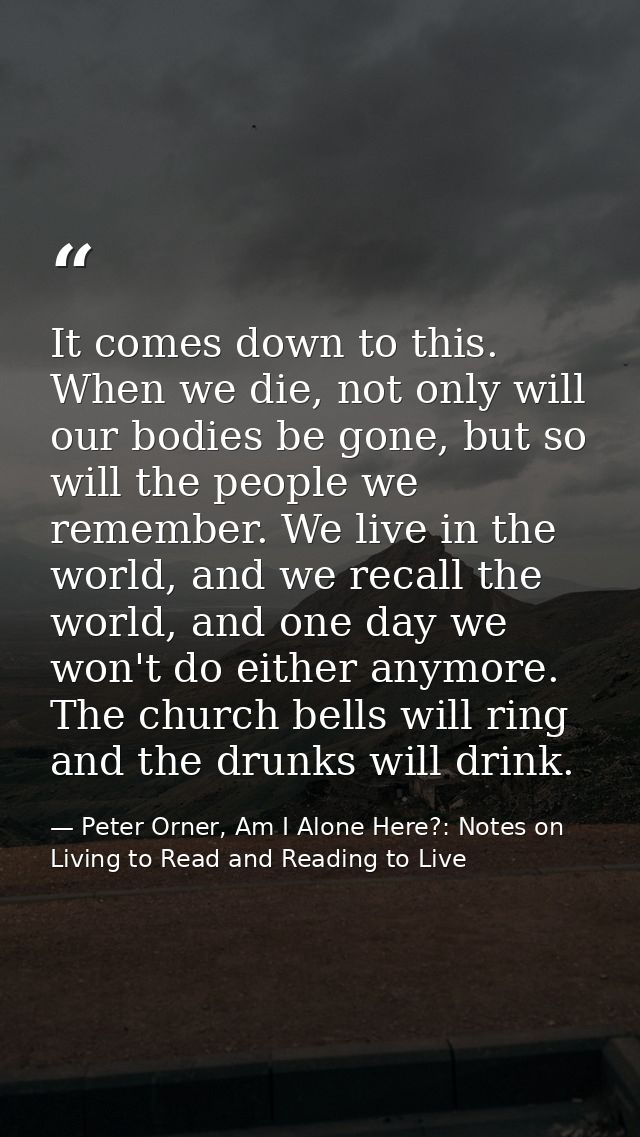 It comes down to this. When we die, not only will our bodies be gone, but so will the people we remember. We live in the — Peter Orner, Am I Alone Here?: Notes on Living to Read and Reading to Live