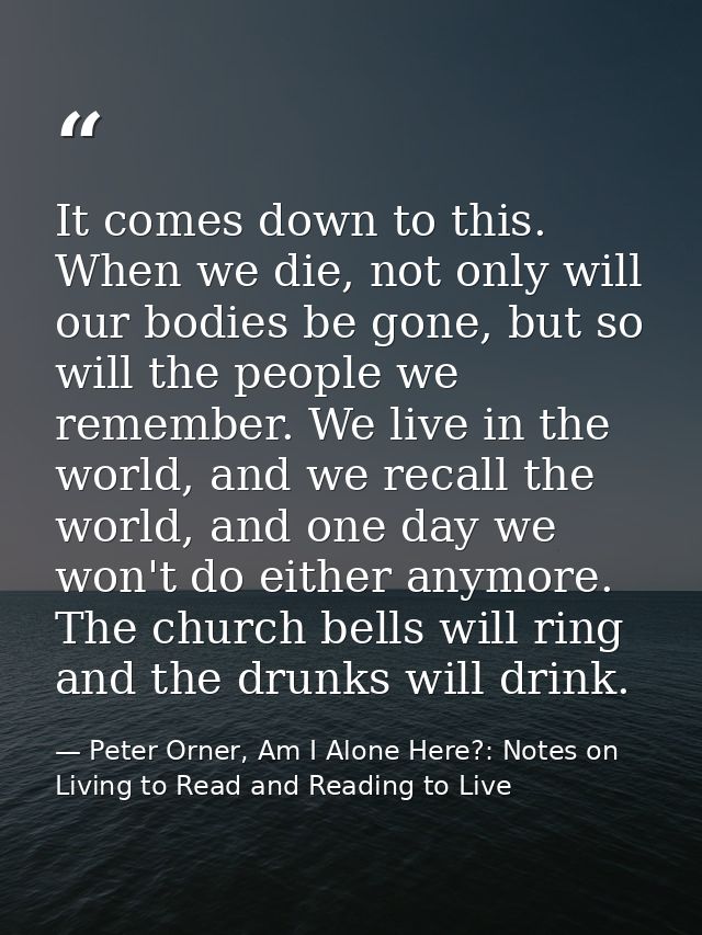 It comes down to this. When we die, not only will our bodies be gone, but so will the people we remember. We live in the — Peter Orner, Am I Alone Here?: Notes on Living to Read and Reading to Live
