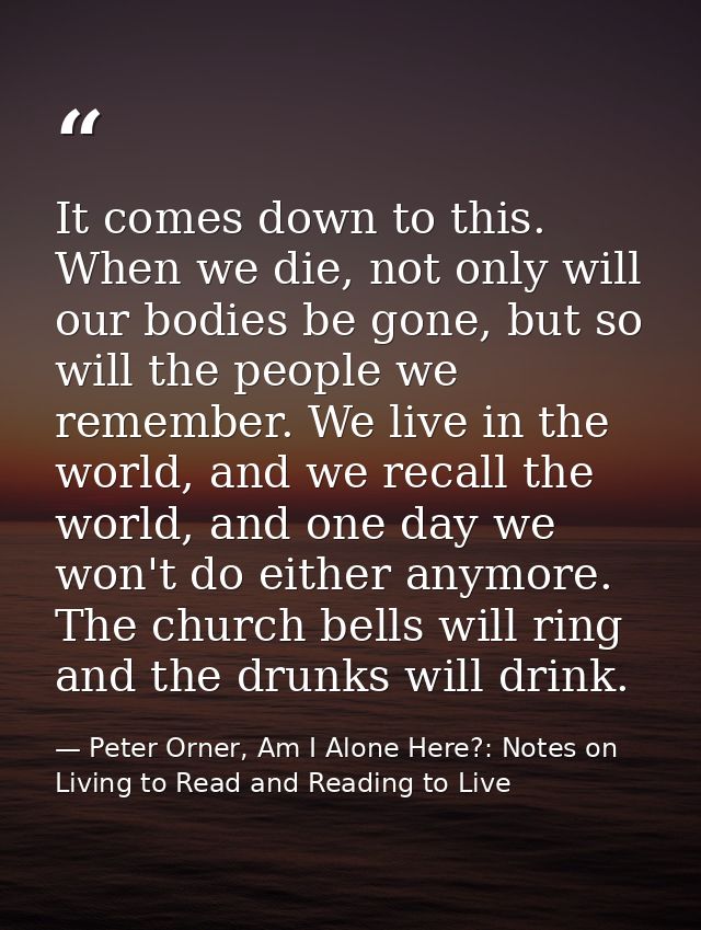 It comes down to this. When we die, not only will our bodies be gone, but so will the people we remember. We live in the — Peter Orner, Am I Alone Here?: Notes on Living to Read and Reading to Live