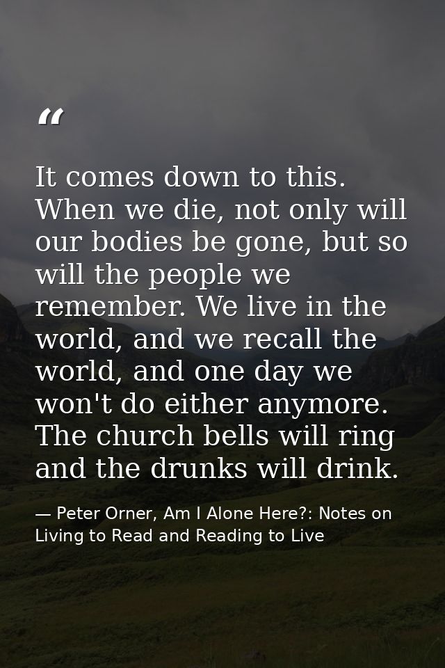 It comes down to this. When we die, not only will our bodies be gone, but so will the people we remember. We live in the — Peter Orner, Am I Alone Here?: Notes on Living to Read and Reading to Live
