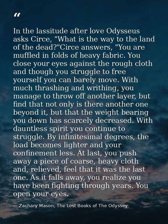 In the lassitude after love Odysseus asks Circe, "What is the way to the land of the dead?"Circe answers, "You are muffl — Zachary Mason, The Lost Books of The Odyssey