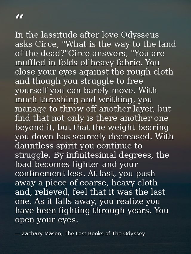 In the lassitude after love Odysseus asks Circe, "What is the way to the land of the dead?"Circe answers, "You are muffl — Zachary Mason, The Lost Books of The Odyssey
