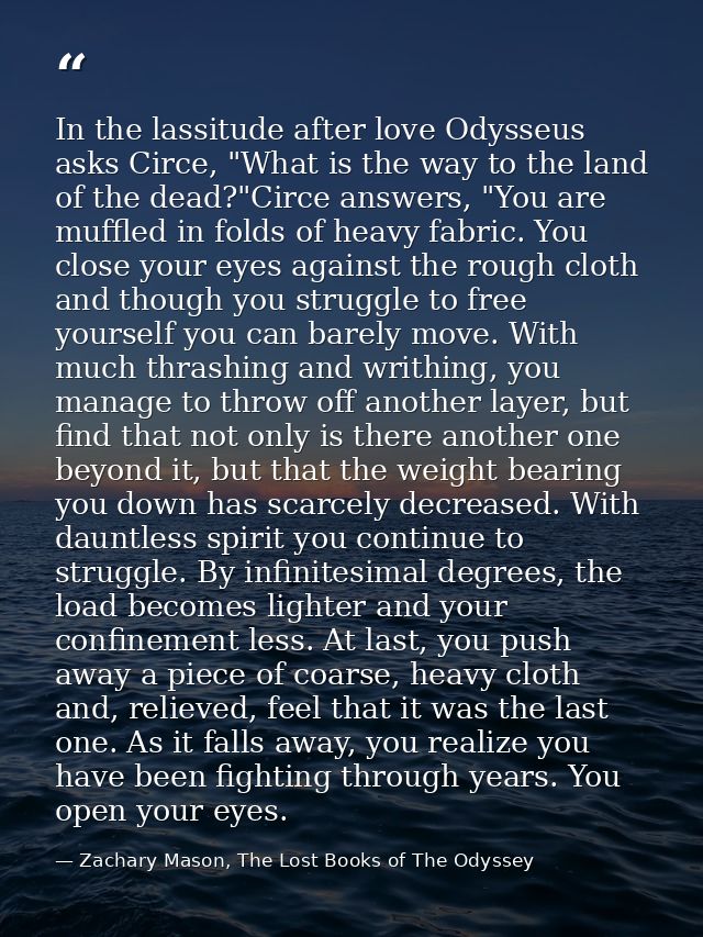 In the lassitude after love Odysseus asks Circe, "What is the way to the land of the dead?"Circe answers, "You are muffl — Zachary Mason, The Lost Books of The Odyssey