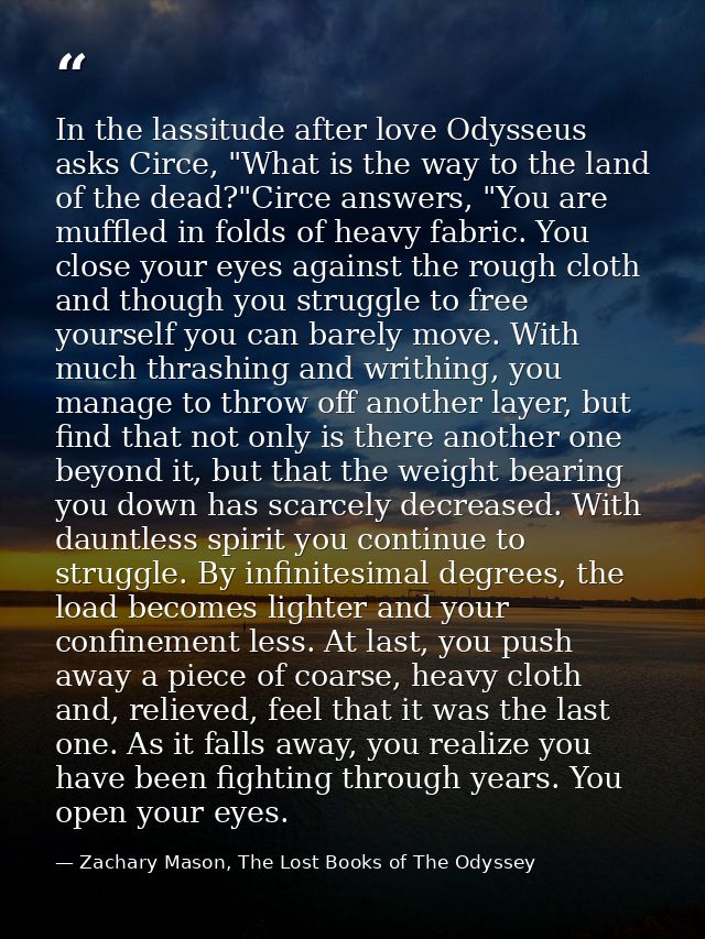 In the lassitude after love Odysseus asks Circe, "What is the way to the land of the dead?"Circe answers, "You are muffl — Zachary Mason, The Lost Books of The Odyssey