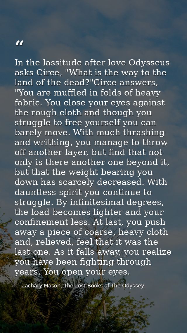 In the lassitude after love Odysseus asks Circe, "What is the way to the land of the dead?"Circe answers, "You are muffl — Zachary Mason, The Lost Books of The Odyssey