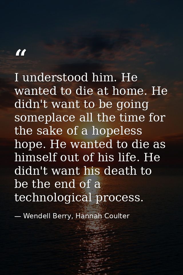 I understood him. He wanted to die at home. He didn't want to be going someplace all the time for the sake of a hopeless — Wendell Berry, Hannah Coulter