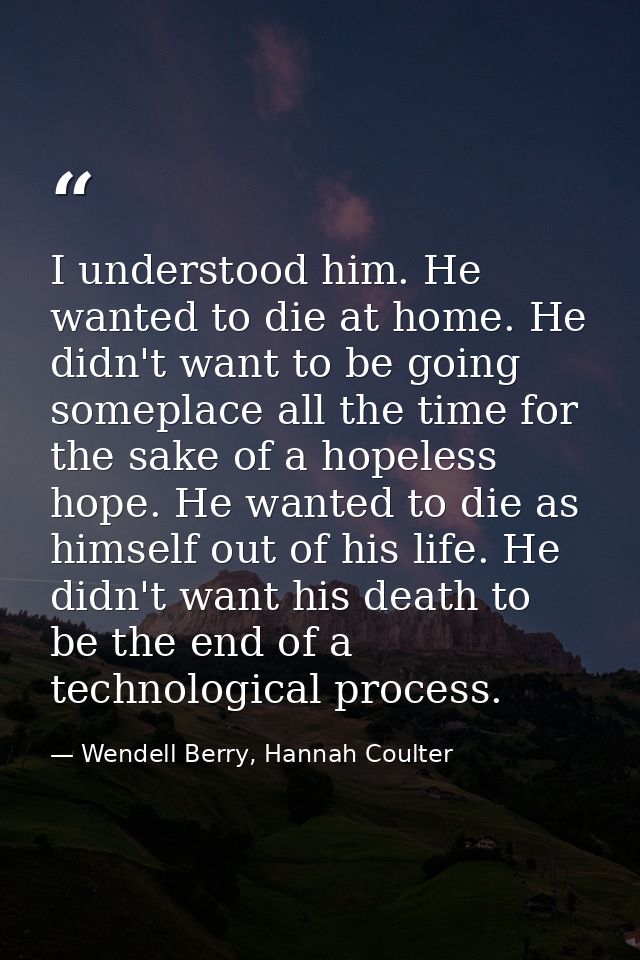 I understood him. He wanted to die at home. He didn't want to be going someplace all the time for the sake of a hopeless — Wendell Berry, Hannah Coulter