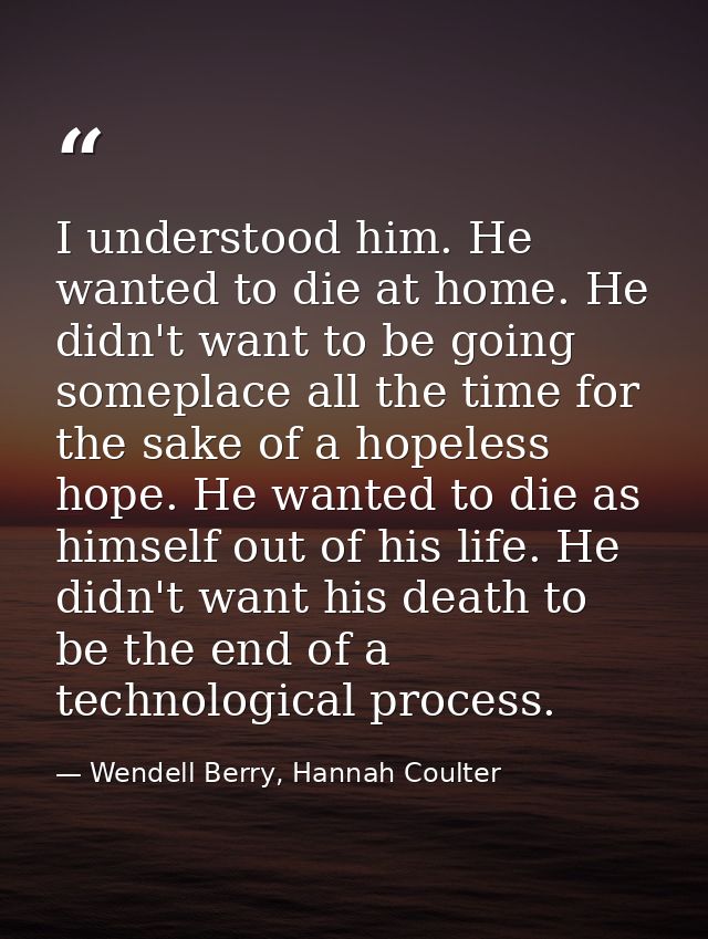 I understood him. He wanted to die at home. He didn't want to be going someplace all the time for the sake of a hopeless — Wendell Berry, Hannah Coulter