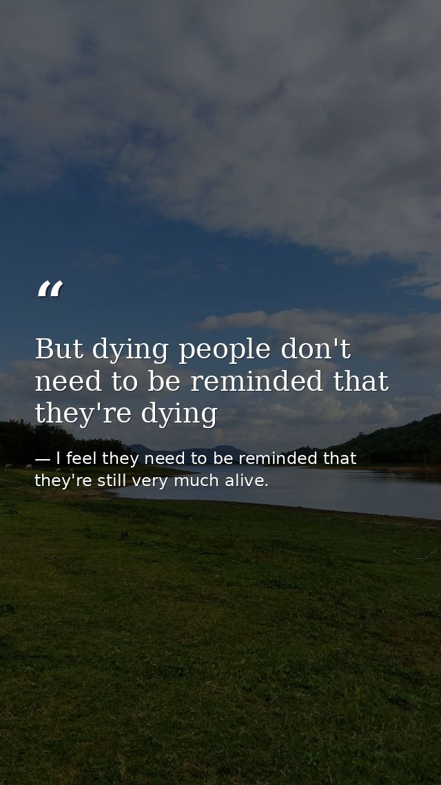 But dying people don't need to be reminded that they're dying — I feel they need to be reminded that they're still very much alive.
