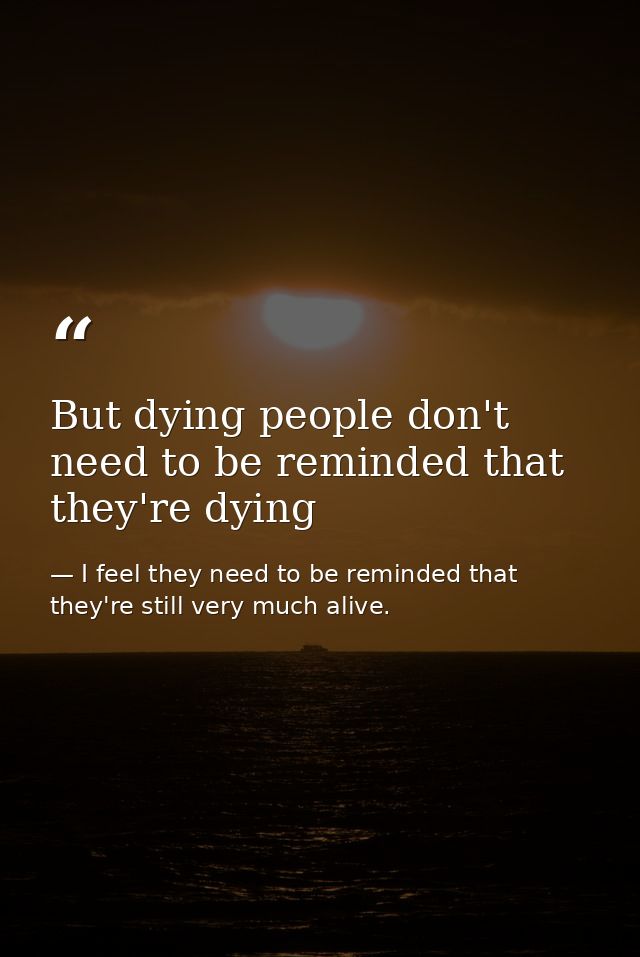But dying people don't need to be reminded that they're dying — I feel they need to be reminded that they're still very much alive.