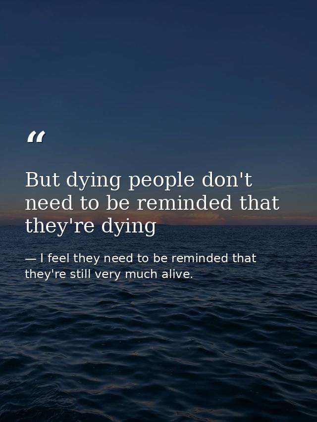 But dying people don't need to be reminded that they're dying — I feel they need to be reminded that they're still very much alive.