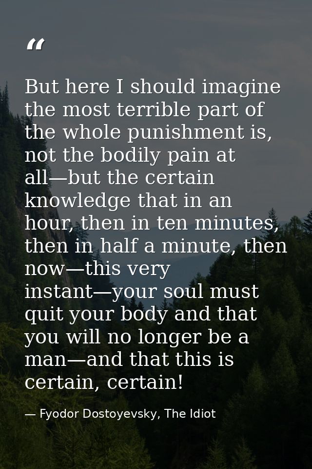 But here I should imagine the most terrible part of the whole punishment is, not the bodily pain at all—but the certain  — Fyodor Dostoyevsky, The Idiot