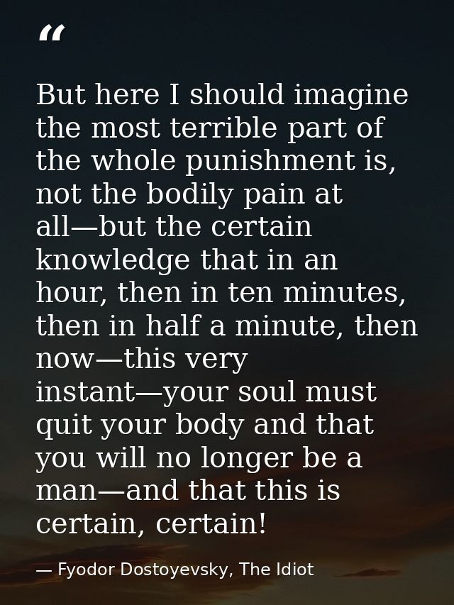But here I should imagine the most terrible part of the whole punishment is, not the bodily pain at all—but the certain  — Fyodor Dostoyevsky, The Idiot