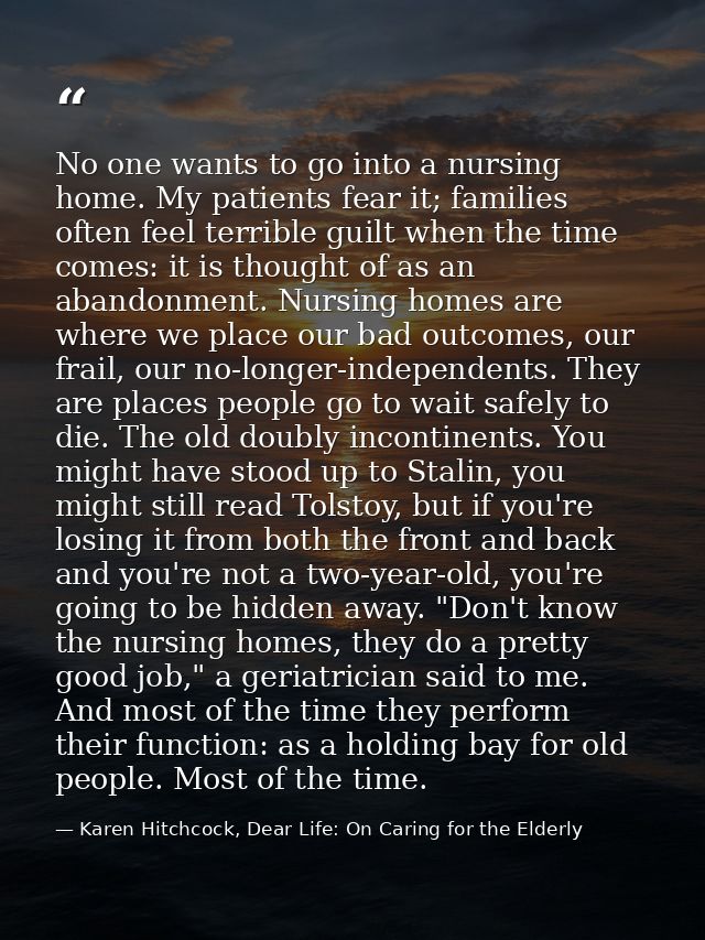 No one wants to go into a nursing home. My patients fear it; families often feel terrible guilt when the time comes: it  — Karen Hitchcock, Dear Life: On Caring for the Elderly