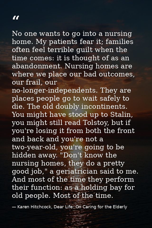 No one wants to go into a nursing home. My patients fear it; families often feel terrible guilt when the time comes: it  — Karen Hitchcock, Dear Life: On Caring for the Elderly