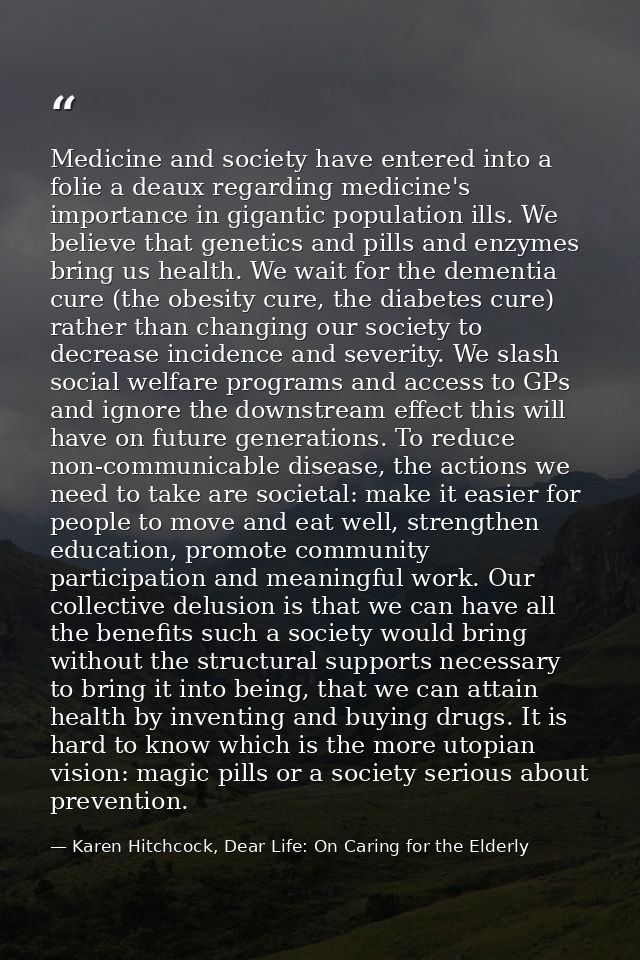 Medicine and society have entered into a folie a deaux regarding medicine's importance in gigantic population ills. We b — Karen Hitchcock, Dear Life: On Caring for the Elderly