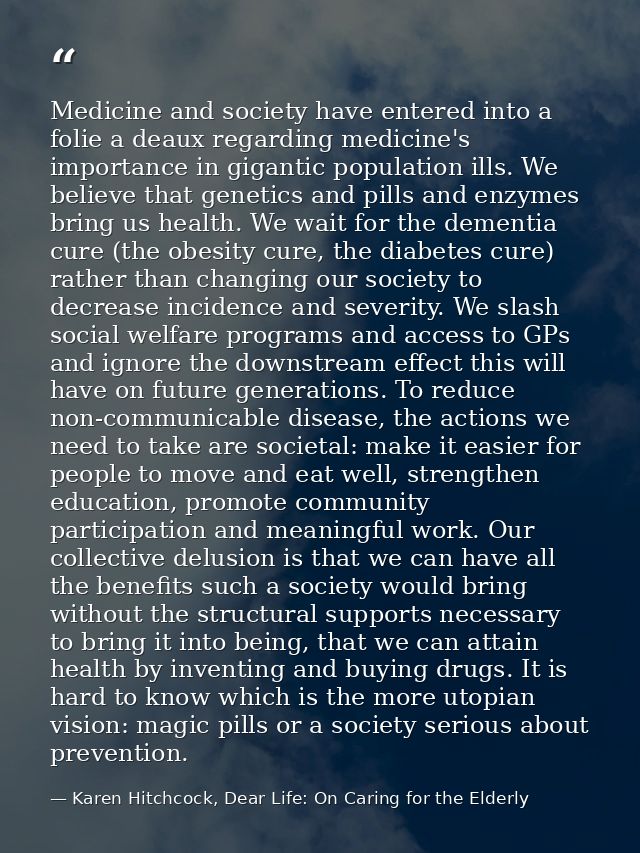 Medicine and society have entered into a folie a deaux regarding medicine's importance in gigantic population ills. We b — Karen Hitchcock, Dear Life: On Caring for the Elderly