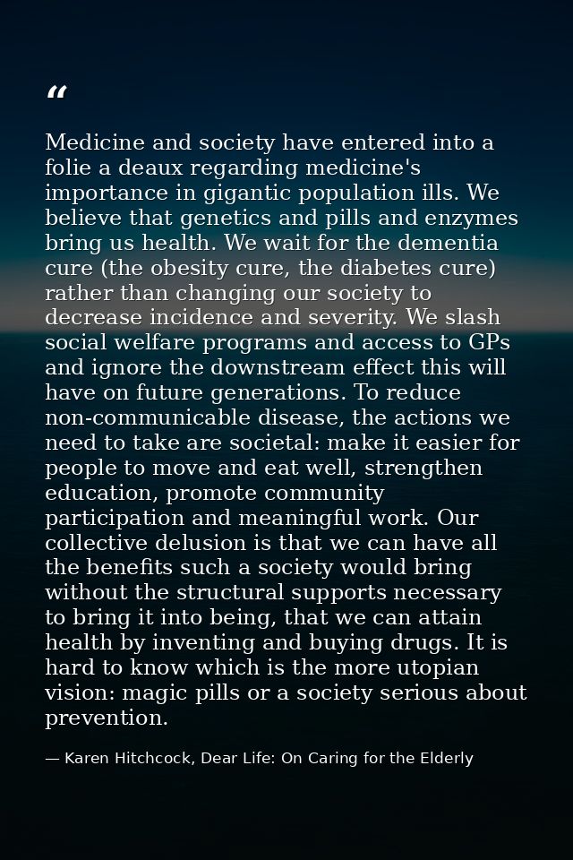 Medicine and society have entered into a folie a deaux regarding medicine's importance in gigantic population ills. We b — Karen Hitchcock, Dear Life: On Caring for the Elderly
