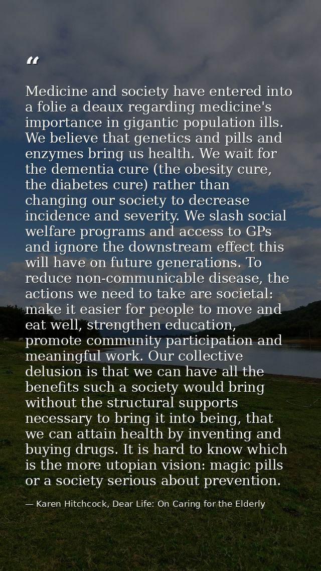 Medicine and society have entered into a folie a deaux regarding medicine's importance in gigantic population ills. We b — Karen Hitchcock, Dear Life: On Caring for the Elderly